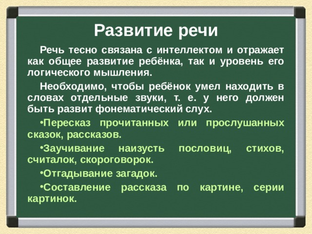 Развитие речи Речь тесно связана с интеллектом и отражает как общее развитие ребёнка, так и уровень его логического мышления. Необходимо, чтобы ребёнок умел находить в словах отдельные звуки, т. е. у него должен быть развит фонематический слух. Пересказ прочитанных или прослушанных сказок, рассказов. Заучивание наизусть пословиц, стихов, считалок, скороговорок. Отгадывание загадок. Составление рассказа по картине, серии картинок.  
