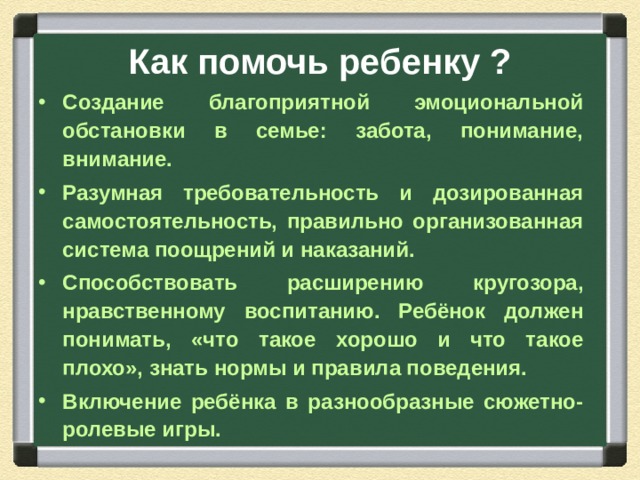 Как помочь ребенку ? Создание благоприятной эмоциональной обстановки в семье: забота, понимание, внимание. Разумная требовательность и дозированная самостоятельность, правильно организованная система поощрений и наказаний. Способствовать расширению кругозора, нравственному воспитанию. Ребёнок должен понимать, «что такое хорошо и что такое плохо», знать нормы и правила поведения. Включение ребёнка в разнообразные сюжетно-ролевые игры.  