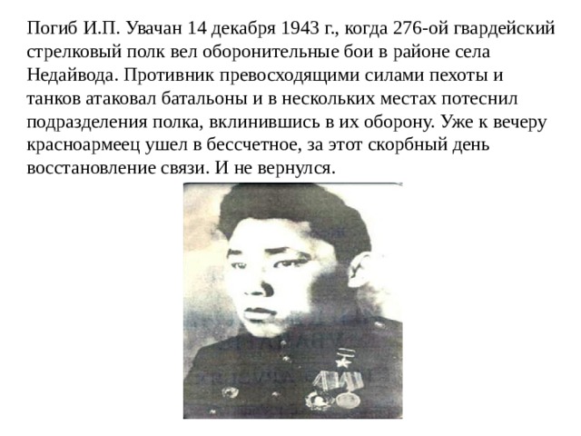 Погиб И.П. Увачан 14 декабря 1943 г., когда 276-ой гвардейский стрелковый полк вел оборонительные бои в районе села Недайвода. Противник превосходящими силами пехоты и танков атаковал батальоны и в нескольких местах потеснил подразделения полка, вклинившись в их оборону. Уже к вечеру красноармеец ушел в бессчетное, за этот скорбный день восстановление связи. И не вернулся. 
