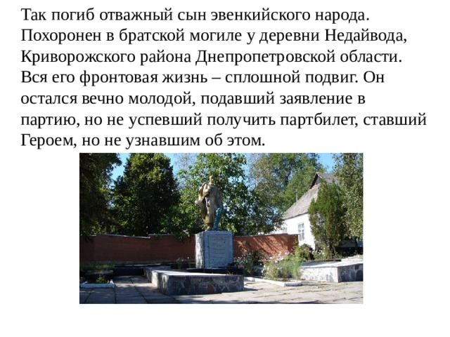 Так погиб отважный сын эвенкийского народа. Похоронен в братской могиле у деревни Недайвода, Криворожского района Днепропетровской области. Вся его фронтовая жизнь – сплошной подвиг. Он остался вечно молодой, подавший заявление в партию, но не успевший получить партбилет, ставший Героем, но не узнавшим об этом. 