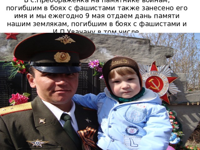 В с.Преображенка на памятнике воинам, погибшим в боях с фашистами также занесено его имя и мы ежегодно 9 мая отдаем дань памяти нашим землякам, погибшим в боях с фашистами и И.П.Увачану в том числе. 