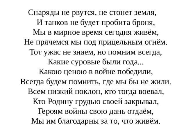 Снаряды не рвутся, не стонет земля,  И танков не будет пробита броня,  Мы в мирное время сегодня живём,  Не прячемся мы под прицельным огнём.  Тот ужас не знаем, но помним всегда,  Какие суровые были года...  Какою ценою в войне победили,  Всегда будем помнить, где мы бы не жили.  Всем низкий поклон, кто тогда воевал,  Кто Родину грудью своей закрывал,  Героям войны свою дань отдаём,  Мы им благодарны за то, что живём.   