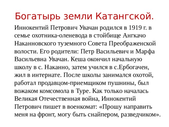 Богатырь земли Катангской. Иннокентий Петрович Увачан родился в 1919 г. в семье охотника-оленевода в стойбище Ангкачо Наканновского туземного Совета Преображенской волости. Его родители: Петр Васильевич и Марфа Васильевна Увачан. Кеша окончил начальную школу в с. Наканно, затем учился в с.Ербогачен, жил в интернате. После школы занимался охотой, работал продавцом-приемщиком пушнины, был вожаком комсомола в Туре. Как только началась Великая Отечественная война, Иннокентий Петрович пишет в военкомат: «Прошу направить меня на фронт, могу быть снайпером, разведчиком». 