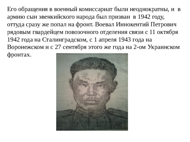 Его обращения в военный комиссариат были неоднократны, и в армию сын эвенкийского народа был призван в 1942 году, оттуда сразу же попал на фронт. Воевал Иннокентий Петрович рядовым гвардейцем повозочного отделения связи с 11 октября 1942 года на Сталинградском, с 1 апреля 1943 года на Воронежском и с 27 сентября этого же года на 2-ом Украинском фронтах. 