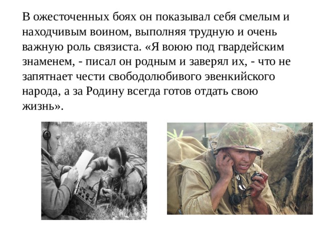 В ожесточенных боях он показывал себя смелым и находчивым воином, выполняя трудную и очень важную роль связиста. «Я воюю под гвардейским знаменем, - писал он родным и заверял их, - что не запятнает чести свободолюбивого эвенкийского народа, а за Родину всегда готов отдать свою жизнь». 