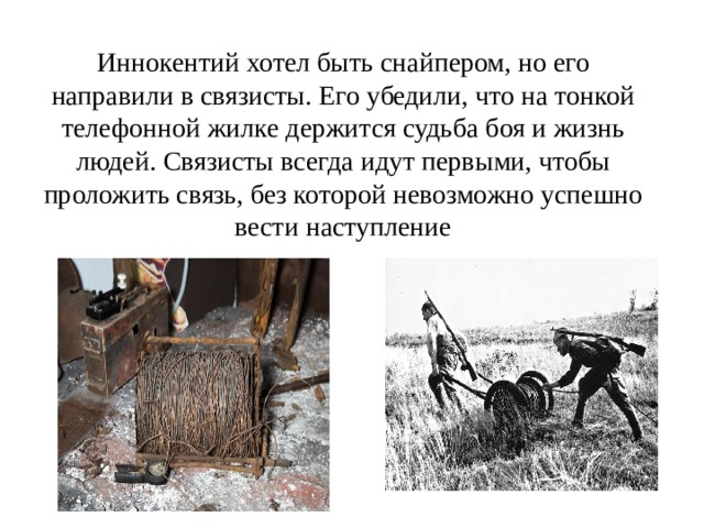 Иннокентий хотел быть снайпером, но его направили в связисты. Его убедили, что на тонкой телефонной жилке держится судьба боя и жизнь людей. Связисты всегда идут первыми, чтобы проложить связь, без которой невозможно успешно вести наступление 