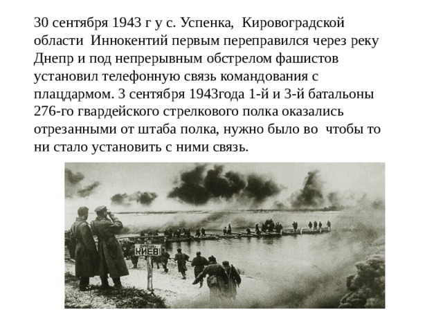 30 сентября 1943 г у с. Успенка, Кировоградской области Иннокентий первым переправился через реку Днепр и под непрерывным обстрелом фашистов установил телефонную связь командования с плацдармом. 3 сентября 1943года 1-й и 3-й батальоны 276-го гвардейского стрелкового полка оказались отрезанными от штаба полка, нужно было во чтобы то ни стало установить с ними связь. 