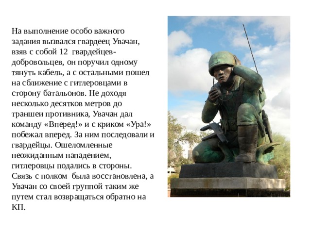 На выполнение особо важного задания вызвался гвардеец Увачан, взяв с собой 12 гвардейцев-добровольцев, он поручил одному тянуть кабель, а с остальными пошел на сближение с гитлеровцами в сторону батальонов. Не доходя несколько десятков метров до траншеи противника, Увачан дал команду «Вперед!» и с криком «Ура!» побежал вперед. За ним последовали и гвардейцы. Ошеломленные неожиданным нападением, гитлеровцы подались в стороны. Связь с полком была восстановлена, а Увачан со своей группой таким же путем стал возвращаться обратно на КП. 