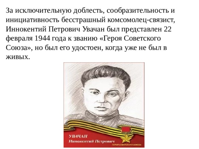 За исключительную доблесть, сообразительность и инициативность бесстрашный комсомолец-связист, Иннокентий Петрович Увачан был представлен 22 февраля 1944 года к званию «Героя Советского Союза», но был его удостоен, когда уже не был в живых. 