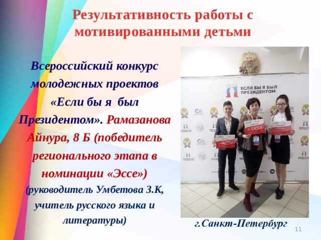 Результативность работы с мотивированными детьми Всероссийский конкурс молодежных проектов «Если бы я был Президентом». Рамазанова Айнура, 8 Б (победитель регионального этапа в номинации «Эссе») (руководитель Умбетова З.К, учитель русского языка и литературы)  