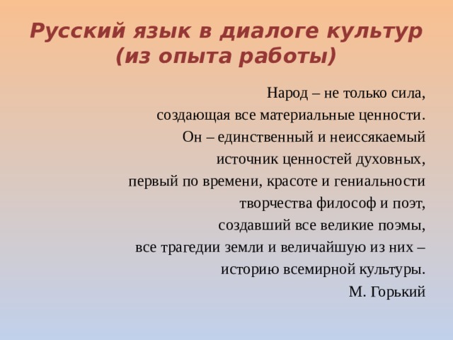 Русский язык в диалоге культур  (из опыта работы) Народ – не только сила, создающая все материальные ценности. Он – единственный и неиссякаемый источник ценностей духовных, первый по времени, красоте и гениальности творчества философ и поэт, создавший все великие поэмы, все трагедии земли и величайшую из них – историю всемирной культуры. М. Горький 