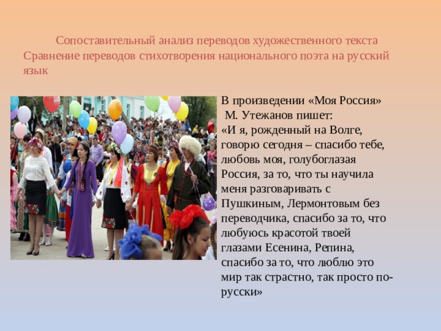 Сопоставительный анализ переводов художественного текста Сравнение переводов стихотворения национального поэта на русский язык В произведении «Моя Россия»  М. Утежанов пишет: «И я, рожденный на Волге, говорю сегодня – спасибо тебе, любовь моя, голубоглазая Россия, за то, что ты научила меня разговаривать с Пушкиным, Лермонтовым без переводчика, спасибо за то, что любуюсь красотой твоей глазами Есенина, Репина, спасибо за то, что люблю это мир так страстно, так просто по-русски» 