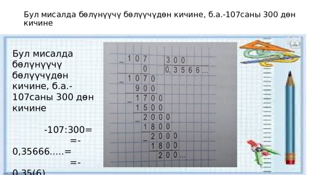 Бул мисалда бөлүнүүчү бөлүүчүдөн кичине, б.а.-107саны 300 дөн кичине Бул мисалда бөлүнүүчү бөлүүчүдөн кичине, б.а.-107саны 300 дөн кичине  -107:300= =-0,35666.....= =-0,35(6) 