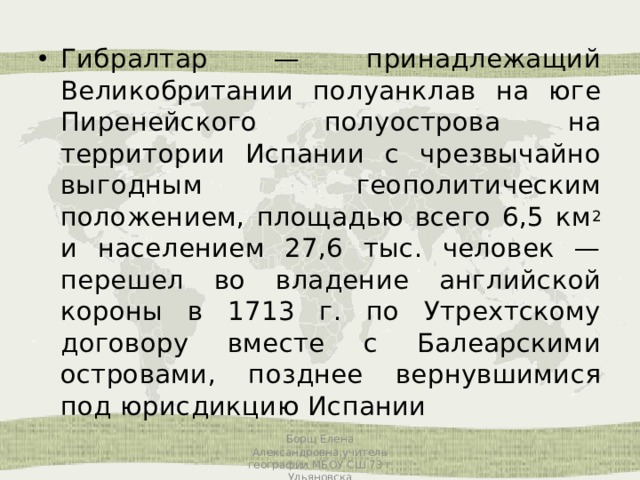 Гибралтар — принадлежащий Великобритании полуанклав на юге Пиренейского полуострова на территории Испании с чрезвычайно выгодным геополитическим положением, площадью всего 6,5 км 2 и населением 27,6 тыс. человек — перешел во владение английской короны в 1713 г. по Утрехтскому договору вместе с Балеарскими островами, позднее вернувшимися под юрисдикцию Испании Борщ Елена Александровна,учитель географии МБОУ СШ 73 г Ульяновска 