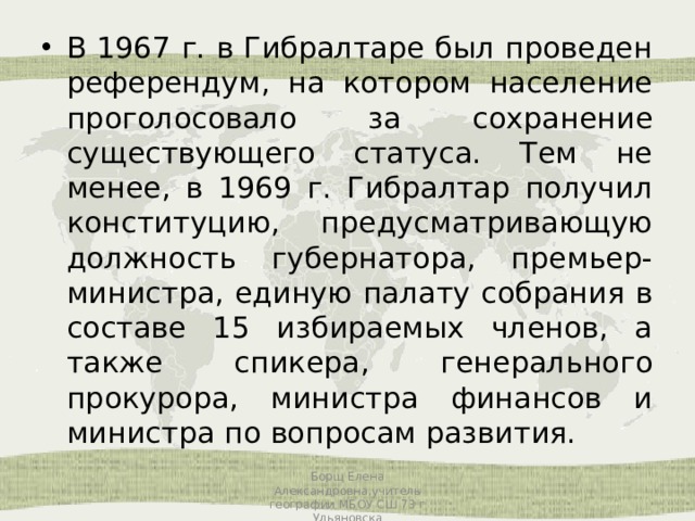 В 1967 г. в Гибралтаре был проведен референдум, на котором население проголосовало за сохранение существующего статуса. Тем не менее, в 1969 г. Гибралтар получил конституцию, предусматривающую должность губернатора, премьер-министра, единую палату собрания в составе 15 избираемых членов, а также спикера, генерального прокурора, министра финансов и министра по вопросам развития. Борщ Елена Александровна,учитель географии МБОУ СШ 73 г Ульяновска 