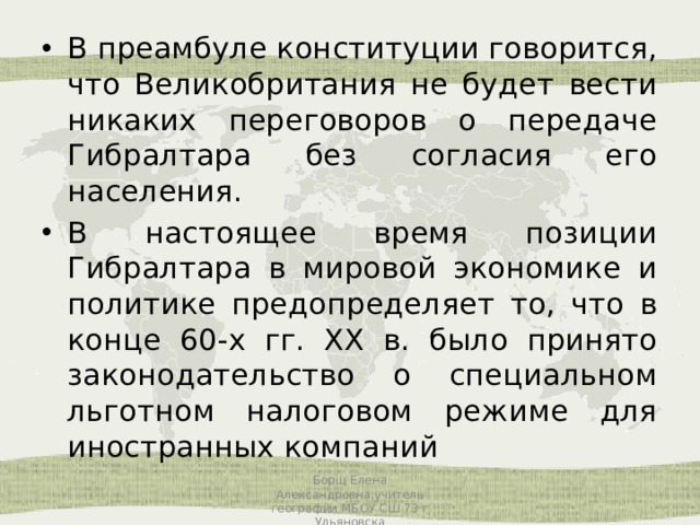 В преамбуле конституции говорится, что Великобритания не будет вести никаких переговоров о передаче Гибралтара без согласия его населения. В настоящее время позиции Гибралтара в мировой экономике и политике предопределяет то, что в конце 60-х гг. XX в. было принято законодательство о специальном льготном налоговом режиме для иностранных компаний Борщ Елена Александровна,учитель географии МБОУ СШ 73 г Ульяновска 