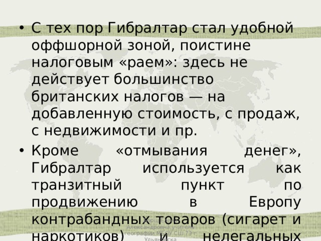 С тех пор Гибралтар стал удобной оффшорной зоной, поистине налоговым «раем»: здесь не действует большинство британских налогов — на добавленную стоимость, с продаж, с недвижимости и пр. Кроме «отмывания денег», Гибралтар используется как транзитный пункт по продвижению в Европу контрабандных товаров (сигарет и наркотиков) и нелегальных иммигрантов из Африки. Борщ Елена Александровна,учитель географии МБОУ СШ 73 г Ульяновска 
