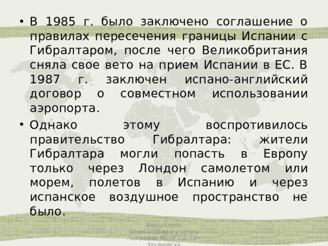 В 1985 г. было заключено соглашение о правилах пересечения границы Испании с Гибралтаром, после чего Великобритания сняла свое вето на прием Испании в ЕС. В 1987 г. заключен испано-английский договор о совместном использовании аэропорта. Однако этому воспротивилось правительство Гибралтара: жители Гибралтара могли попасть в Европу только через Лондон самолетом или морем, полетов в Испанию и через испанское воздушное пространство не было. Борщ Елена Александровна,учитель географии МБОУ СШ 73 г Ульяновска 