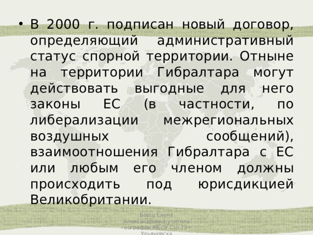 В 2000 г. подписан новый договор, определяющий административный статус спорной территории. Отныне на территории Гибралтара могут действовать выгодные для него законы ЕС (в частности, по либерализации межрегиональных воздушных сообщений), взаимоотношения Гибралтара с ЕС или любым его членом должны происходить под юрисдикцией Великобритании. Борщ Елена Александровна,учитель географии МБОУ СШ 73 г Ульяновска 