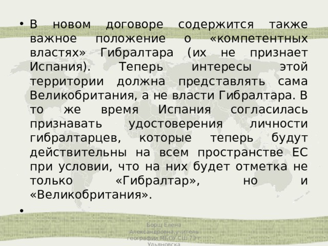 В новом договоре содержится также важное положение о «компетентных властях» Гибралтара (их не признает Испания). Теперь интересы этой территории должна представлять сама Великобритания, а не власти Гибралтара. В то же время Испания согласилась признавать удостоверения личности гибралтарцев, которые теперь будут действительны на всем пространстве ЕС при условии, что на них будет отметка не только «Гибралтар», но и «Великобритания».   Борщ Елена Александровна,учитель географии МБОУ СШ 73 г Ульяновска 
