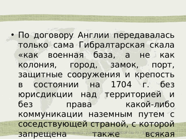 По договору Англии передавалась только сама Гибралтарская скала «как военная база, а не как колония, город, замок, порт, защитные сооружения и крепость в состоянии на 1704 г. без юрисдикции над территорией и без права какой-либо коммуникации наземным путем с соседствующей страной, с которой запрещена также всякая торговля». Борщ Елена Александровна, учитель географии МБОУ СШ 73 г Ульяновска 