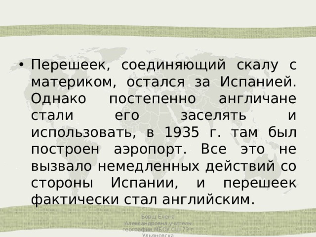 Перешеек, соединяющий скалу с материком, остался за Испанией. Однако постепенно англичане стали его заселять и использовать, в 1935 г. там был построен аэропорт. Все это не вызвало немедленных действий со стороны Испании, и перешеек фактически стал английским. Борщ Елена Александровна,учитель географии МБОУ СШ 73 г Ульяновска 