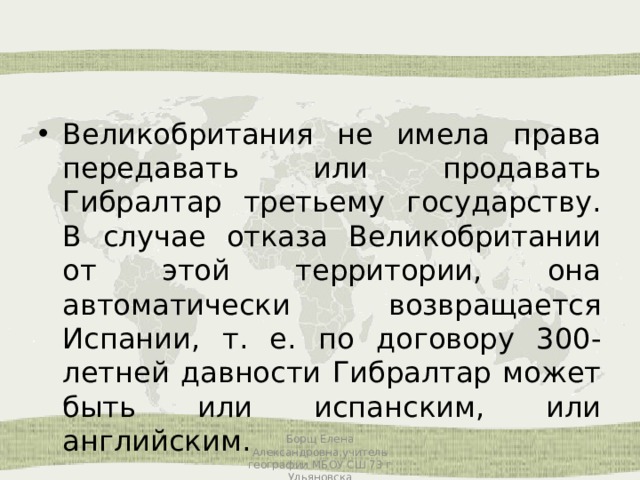 Великобритания не имела права передавать или продавать Гибралтар третьему государству. В случае отказа Великобритании от этой территории, она автоматически возвращается Испании, т. е. по договору 300-летней давности Гибралтар может быть или испанским, или английским. Борщ Елена Александровна,учитель географии МБОУ СШ 73 г Ульяновска 