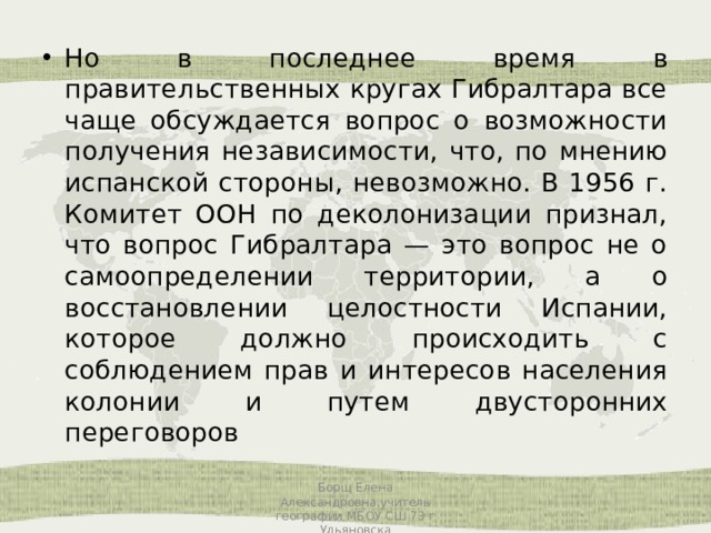 Но в последнее время в правительственных кругах Гибралтара все чаще обсуждается вопрос о возможности получения независимости, что, по мнению испанской стороны, невозможно. В 1956 г. Комитет ООН по деколонизации признал, что вопрос Гибралтара — это вопрос не о самоопределении территории, а о восстановлении целостности Испании, которое должно происходить с соблюдением прав и интересов населения колонии и путем двусторонних переговоров Борщ Елена Александровна,учитель географии МБОУ СШ 73 г Ульяновска 