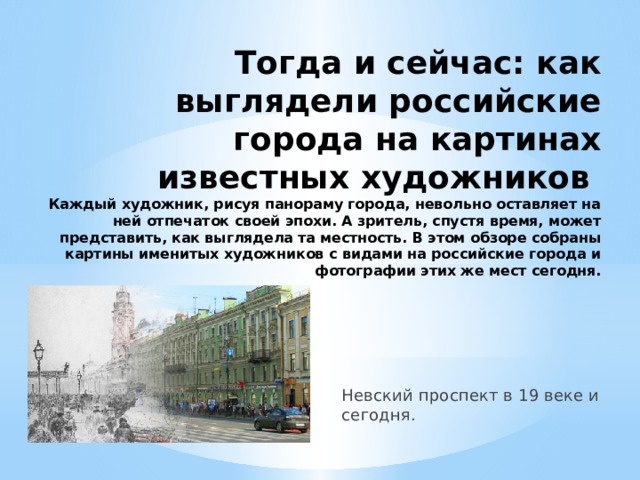 Тогда и сейчас: как выглядели российские города на картинах известных художников  Каждый художник, рисуя панораму города, невольно оставляет на ней отпечаток своей эпохи. А зритель, спустя время, может представить, как выглядела та местность. В этом обзоре собраны картины именитых художников с видами на российские города и фотографии этих же мест сегодня. Невский проспект в 19 веке и сегодня.   