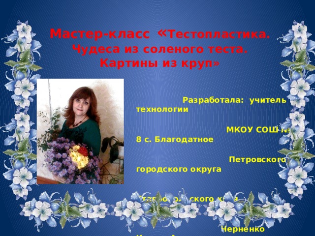 Мастер-класс « Тестопластика. Чудеса из соленого теста. Картины из круп»       Разработала: учитель технологии  МКОУ СОШ № 8 с. Благодатное  Петровского городского округа  Ставропольского края  Черненко Ирина Анатольевна      