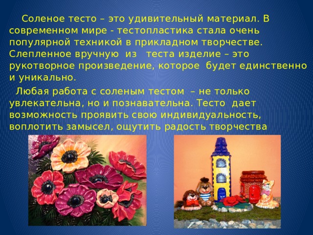  Соленое тесто – это удивительный материал. В современном мире - тестопластика стала очень популярной техникой в прикладном творчестве. Слепленное вручную из теста изделие – это рукотворное произведение, которое будет единственно и уникально.  Любая работа с соленым тестом – не только увлекательна, но и познавательна. Тесто дает возможность проявить свою индивидуальность, воплотить замысел, ощутить радость творчества 