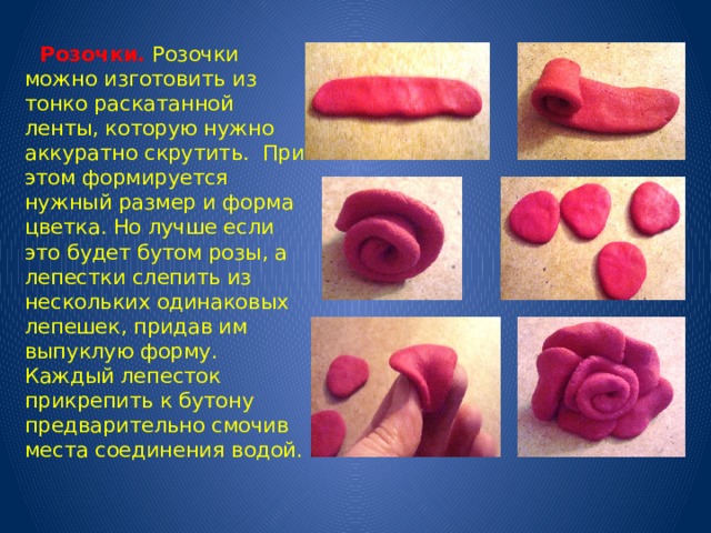  Розочки.  Розочки можно изготовить из тонко раскатанной ленты, которую нужно аккуратно скрутить. При этом формируется нужный размер и форма цветка. Но лучше если это будет бутом розы, а лепестки слепить из нескольких одинаковых лепешек, придав им выпуклую форму. Каждый лепесток прикрепить к бутону предварительно смочив места соединения водой. 