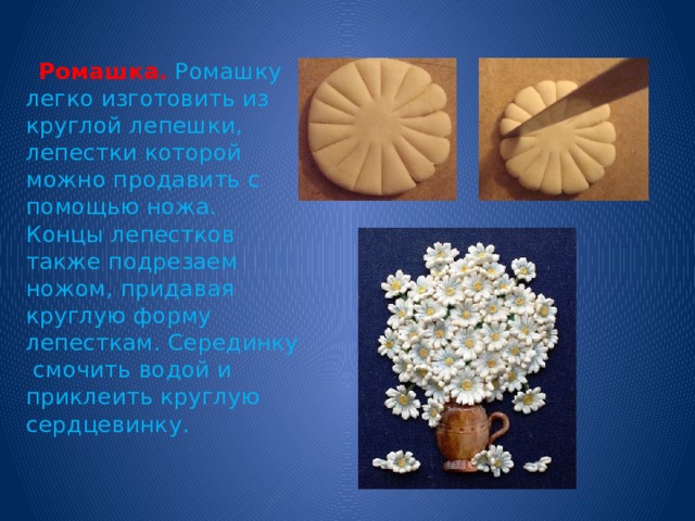  Ромашка.  Ромашку легко изготовить из круглой лепешки, лепестки которой можно продавить с помощью ножа. Концы лепестков также подрезаем ножом, придавая круглую форму лепесткам. Серединку смочить водой и приклеить круглую сердцевинку. 