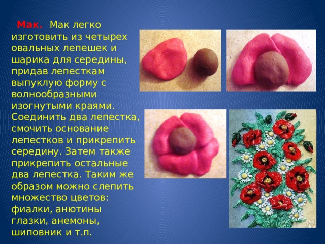  Мак. Мак легко изготовить из четырех овальных лепешек и шарика для середины, придав лепесткам выпуклую форму с волнообразными изогнутыми краями. Соединить два лепестка, смочить основание лепестков и прикрепить середину. Затем также прикрепить остальные два лепестка.  Таким же образом можно слепить множество цветов: фиалки, анютины глазки, анемоны, шиповник и т.п. 