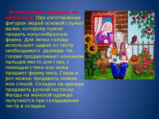  Изготовление фигурок на плоскости.  При изготовлении фигурок людей основой служит валик, которому нужно придать конусообразную форму. Для лепки головы используют шарик из теста необходимого размера. На голове продавливают кончиком пальцев место для глаз, с помощью стеки или ножа придают форму носа. Глаза и рот можно продавить ножом или стекой. Складки на одежде продавить ручкой кисточки. Фалды на женской одежде получаются при складывании теста в складки. 