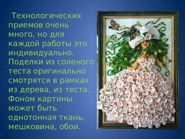  Технологических приемов очень много, но для каждой работы это индивидуально. Поделки из соленого теста оригинально смотрятся в рамках из дерева, из теста. Фоном картины может быть однотонная ткань, мешковина, обои. 