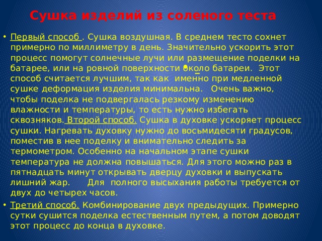 Сушка изделий из соленого теста  Первый способ . Сушка воздушная. В среднем тесто сохнет примерно по миллиметру в день. Значительно ускорить этот процесс помогут солнечные лучи или размещение поделки на батарее, или на ровной поверхности около батареи. Этот способ считается лучшим, так как именно при медленной сушке деформация изделия минимальна. Очень важно, чтобы поделка не подвергалась резкому изменению влажности и температуры, то есть нужно избегать сквозняков. Второй способ. Сушка в духовке ускоряет процесс сушки. Нагревать духовку нужно до восьмидесяти градусов, поместив в нее поделку и внимательно следить за термометром. Особенно на начальном этапе сушки температура не должна повышаться. Для этого можно раз в пятнадцать минут открывать дверцу духовки и выпускать лишний жар. Для полного высыхания работы требуется от двух до четырех часов. Третий способ. Комбинирование двух предыдущих. Примерно сутки сушится поделка естественным путем, а потом доводят этот процесс до конца в духовке.  