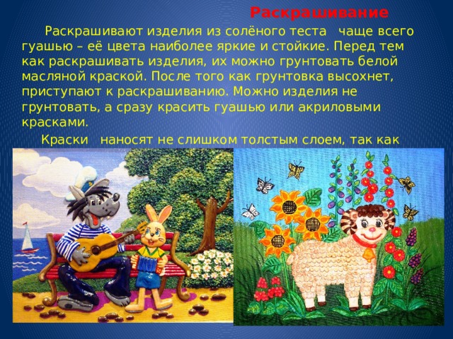  Раскрашивание  Раскрашивают изделия из солёного теста чаще всего гуашью – её цвета наиболее яркие и стойкие. Перед тем как раскрашивать изделия, их можно грунтовать белой масляной краской. После того как грунтовка высохнет, приступают к раскрашиванию. Можно изделия не грунтовать, а сразу красить гуашью или акриловыми красками.  Краски наносят не слишком толстым слоем, так как после высыхания изделие может слегка потрескаться.  