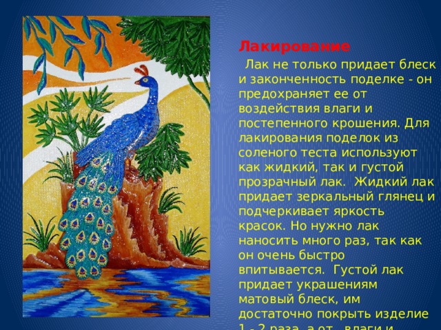   Лакирование  Лак не только придает блеск и законченность поделке - он предохраняет ее от воздействия влаги и постепенного крошения. Для лакирования поделок из соленого теста используют как жидкий, так и густой прозрачный лак. Жидкий лак придает зеркальный глянец и подчеркивает яркость красок. Но нужно лак наносить много раз, так как он очень быстро впитывается. Густой лак придает украшениям матовый блеск, им достаточно покрыть изделие 1 - 2 раза, а от влаги и крошения он защищает изделие надежнее жидкого.   