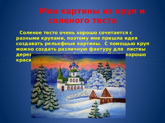  Мои картины из круп и соленого теста  Соленое тесто очень хорошо сочетается с разными крупами, поэтому мне пришла идея создавать рельефные картины. С помощью круп можно создать различную фактуру для листвы деревьев и даже хвойных пород. Крупа хорошо красится и лакируется.  