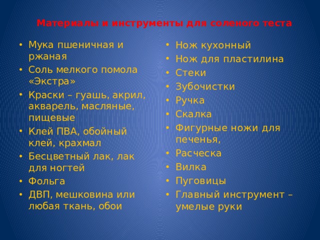  Материалы и инструменты для соленого теста Мука пшеничная и ржаная Соль мелкого помола «Экстра» Краски – гуашь, акрил, акварель, масляные, пищевые Клей ПВА, обойный клей, крахмал Бесцветный лак, лак для ногтей Фольга ДВП, мешковина или любая ткань, обои Нож кухонный Нож для пластилина Стеки Зубочистки Ручка Скалка Фигурные ножи для печенья, Расческа Вилка Пуговицы Главный инструмент – умелые руки 
