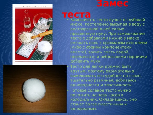  Замес теста Замешивать тесто лучше в глубокой миске, постепенно высыпая в воду с растворенной в ней солью просеянную муку. При замешивании теста с добавками нужно в миске смешать соль с крахмалом или клеем (либо с обоими компонентами вместе), залить смесь водой, перемешать и небольшими порциями добавить муку. Тесто для лепки должно быть крутым, поэтому окончательно вымешивать его удобнее на столе, тщательно разминая, добиваясь однородности и эластичности. Готовое солёное тесто нужно положить на пару часов в холодильник. Охладившись, оно станет более пластичным и однородным. 