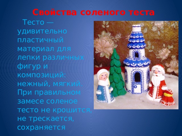  Свойства соленого теста    Тесто — удивительно пластичный материал для лепки различных фигур и композиций: нежный, мягкий. При правильном замесе соленое тесто не крошится, не трескается, сохраняется 