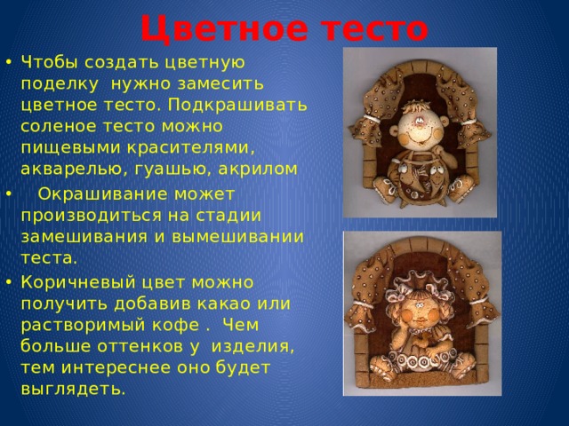  Цветное тесто Чтобы создать цветную поделку нужно замесить цветное тесто. Подкрашивать соленое тесто можно пищевыми красителями, акварелью, гуашью, акрилом  Окрашивание может производиться на стадии замешивания и вымешивании теста. Коричневый цвет можно получить добавив какао или растворимый кофе . Чем больше оттенков у изделия, тем интереснее оно будет выглядеть. 