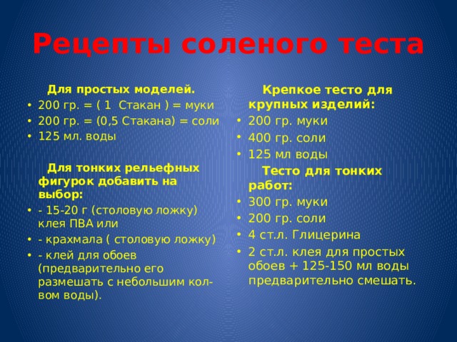 Рецепты соленого теста  Для простых моделей.  Крепкое тесто для крупных изделий: 200 гр. = ( 1 Стакан ) = муки 200 гр. = (0,5 Стакана) = соли 125 мл. воды 200 гр. муки 400 гр. соли 125 мл воды  Тесто для тонких работ:  Для тонких рельефных фигурок добавить на выбор: 300 гр. муки 200 гр. соли 4 ст.л. Глицерина 2 ст.л. клея для простых обоев + 125-150 мл воды предварительно смешать. - 15-20 г (столовую ложку) клея ПВА или - крахмала ( столовую ложку) - клей для обоев (предварительно его размешать с небольшим кол-вом воды).   