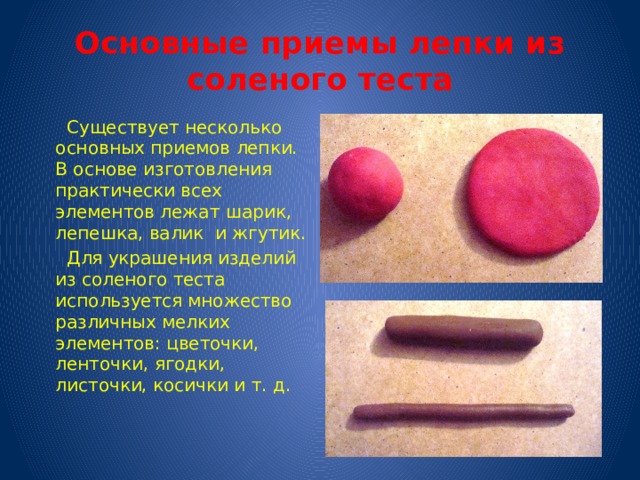 Основные приемы лепки из соленого теста  Существует несколько основных приемов лепки. В основе изготовления практически всех элементов лежат шарик, лепешка, валик и жгутик.  Для украшения изделий из соленого теста используется множество различных мелких элементов: цветочки, ленточки, ягодки, листочки, косички и т. д. 
