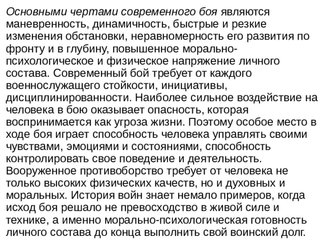 Основными чертами современного боя являются маневренность, динамичность, быстрые и резкие изменения обстановки, неравномерность его развития по фронту и в глубину, повышенное морально-психологическое и физическое напряжение личного состава. Современный бой требует от каждого военнослужащего стойкости, инициативы, дисциплинированности. Наиболее сильное воздействие на человека в бою оказывает опасность, которая воспринимается как угроза жизни. Поэтому особое место в ходе боя играет способность человека управлять своими чувствами, эмоциями и состояниями, способность контролировать свое поведение и деятельность. Вооруженное противоборство требует от человека не только высоких физических качеств, но и духовных и моральных. История войн знает немало примеров, когда исход боя решало не превосходство в живой силе и технике, а именно морально-психологическая готовность личного состава до конца выполнить свой воинский долг. 