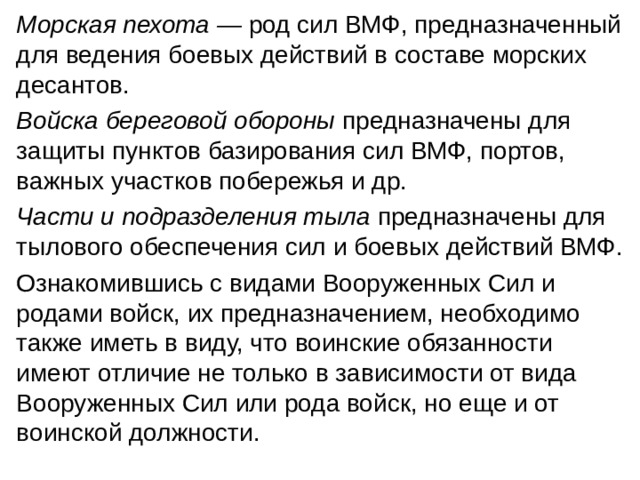 Морская пехота — род сил ВМФ, предназначенный для ведения боевых действий в составе морских десантов. Войска береговой обороны предназначены для защиты пунктов базирования сил ВМФ, портов, важных участков побережья и др. Части и подразделения тыла предназначены для тылового обеспечения сил и боевых действий ВМФ. Ознакомившись с видами Вооруженных Сил и родами войск, их предназначением, необходимо также иметь в виду, что воинские обязанности имеют отличие не только в зависимости от вида Вооруженных Сил или рода войск, но еще и от воинской должности. 