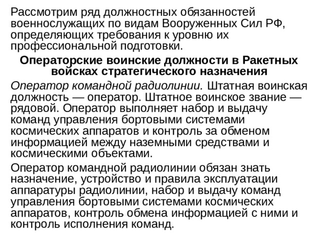 Рассмотрим ряд должностных обязанностей военнослужащих по видам Вооруженных Сил РФ, определяющих требования к уровню их профессиональной подготовки. Операторские воинские должности в Ракетных войсках стратегического назначения Оператор командной радиолинии. Штатная воинская должность — оператор. Штатное воинское звание — рядовой. Оператор выполняет набор и выдачу команд управления бортовыми системами космических аппаратов и контроль за обменом информацией между наземными средствами и космическими объектами. Оператор командной радиолинии обязан знать назначение, устройство и правила эксплуатации аппаратуры радиолинии, набор и выдачу команд управления бортовыми системами космических аппаратов, контроль обмена информацией с ними и контроль исполнения команд. 
