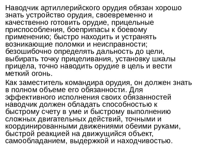 Наводчик артиллерийского орудия обязан хорошо знать устройство орудия, своевременно и качественно готовить орудие, прицельные приспособления, боеприпасы к боевому применению; быстро находить и устранять возникающие поломки и неисправности; безошибочно определять дальность до цели, выбирать точку прицеливания, установку шкалы прицела, точно наводить орудие в цель и вести меткий огонь. Как заместитель командира орудия, он должен знать в полном объеме его обязанности. Для эффективного исполнения своих обязанностей наводчик должен обладать способностью к быстрому счету в уме и быстрому выполнению сложных двигательных действий, точными и координированными движениями обеими руками, быстрой реакцией на движущийся объект, самообладанием, выдержкой и находчивостью. 